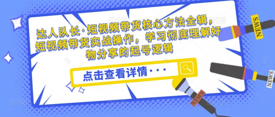 达人队长·短视频带货核心方法全辑，短视频带货实战操作，学习彻底理解好物分享的起号逻辑_中创网,自媒体短视频教学_网创项目_网络创业无忧资源网