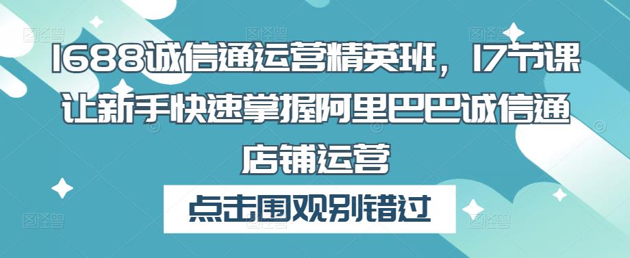 1688诚信通运营精英班，17节课让新手快速掌握阿里巴巴诚信通店铺运营_中创网,自媒体短视频教学_网创项目_网络创业无忧资源网