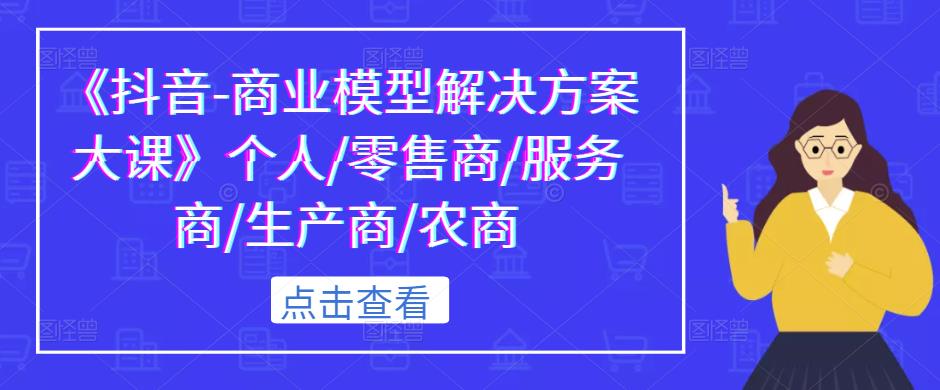 《抖音-商业模型解决方案大课》个人/零售商/服务商/生产商/农商_中创网,自媒体短视频教学_网创项目_网络创业无忧资源网