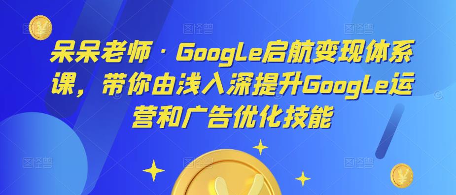 呆呆老师·Google启航变现体系课，带你由浅入深提升Google运营和广告优化技能_中创网,自媒体短视频教学_网创项目_网络创业无忧资源网