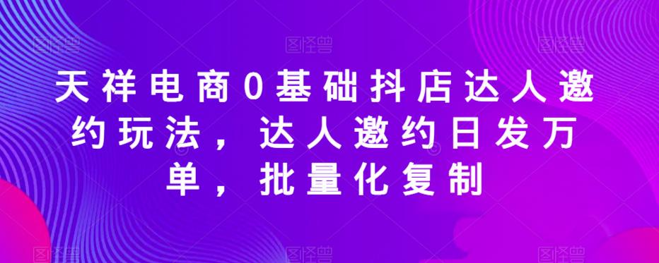 天祥电商0基础抖店达人邀约玩法，达人邀约日发万单，批量化复制_中创网,自媒体短视频教学_网创项目_网络创业无忧资源网
