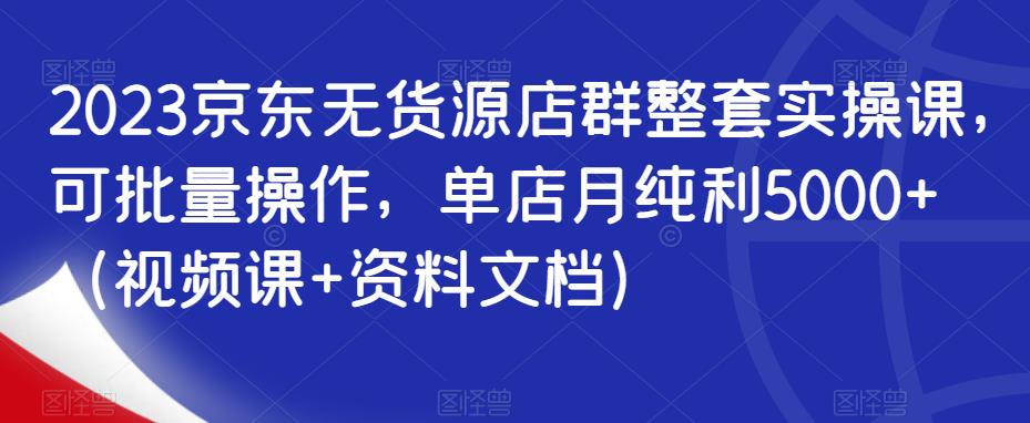 2023京东无货源店群整套实操课，可批量操作，单店月纯利5000+（视频课+资料文档）_中创网,自媒体短视频教学_网创项目_网络创业无忧资源网