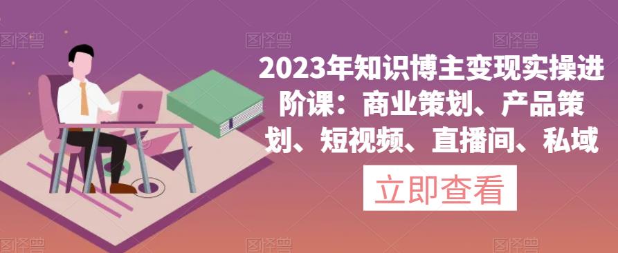 2023年知识博主变现实操进阶课：商业策划、产品策划、短视频、直播间、私域_中创网,自媒体短视频教学_网创项目_网络创业无忧资源网