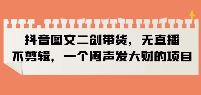 抖音图文二创带货，无直播，不剪辑，一个闷声发大财的项目【揭秘】_中创网,自媒体短视频教学_网创项目_网络创业无忧资源网