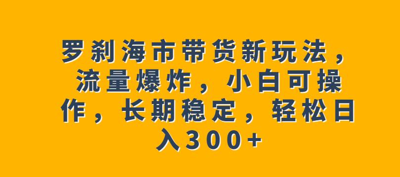 罗刹海市带货新玩法，流量爆炸，小白可操作，长期稳定，轻松日入300+【揭秘】_中创网,自媒体短视频教学_网创项目_网络创业无忧资源网