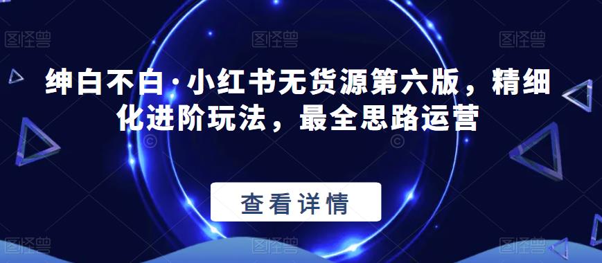 绅白不白·小红书无货源第六版，精细化进阶玩法，最全思路运营_中创网,自媒体短视频教学_网创项目_网络创业无忧资源网