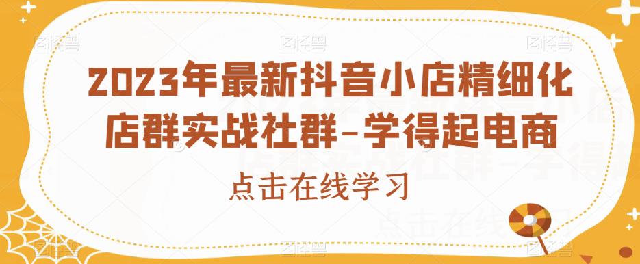 2023年最新抖音小店精细化店群实战社群-学得起电商_中创网,自媒体短视频教学_网创项目_网络创业无忧资源网