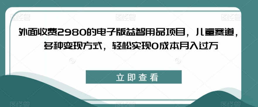 外面收费2980的电子版益智用品项目，儿童赛道，多种变现方式，轻松实现0成本月入过万【揭秘】_中创网,自媒体短视频教学_网创项目_网络创业无忧资源网