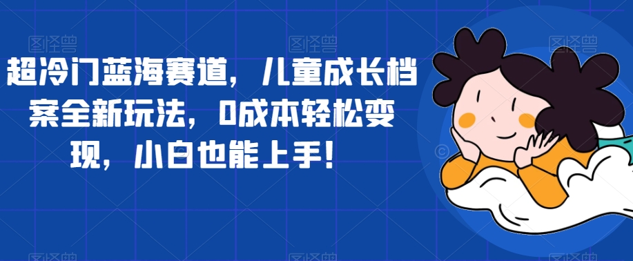 超冷门蓝海赛道，儿童成长档案全新玩法，0成本轻松变现，小白也能上手【揭秘】_中创网,自媒体短视频教学_网创项目_网络创业无忧资源网