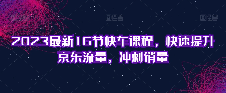 2023最新16节快车课程，快速提升京东流量，冲刺销量_中创网,自媒体短视频教学_网创项目_网络创业无忧资源网