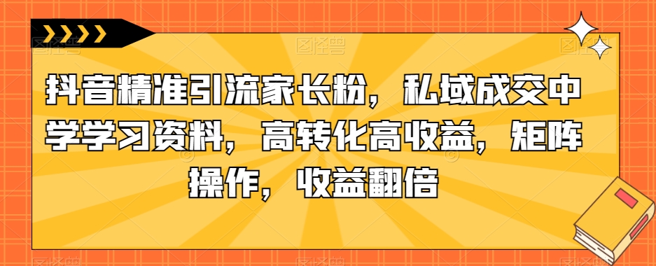 抖音精准引流家长粉，私域成交中学学习资料，高转化高收益，矩阵操作，收益翻倍【揭秘】_中创网,自媒体短视频教学_网创项目_网络创业无忧资源网