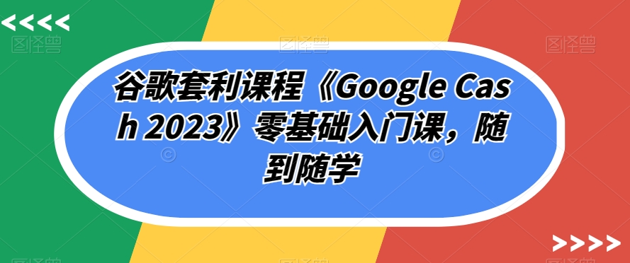 谷歌套利课程《Google Cash 2023》零基础入门课，随到随学_中创网,自媒体短视频教学_网创项目_网络创业无忧资源网