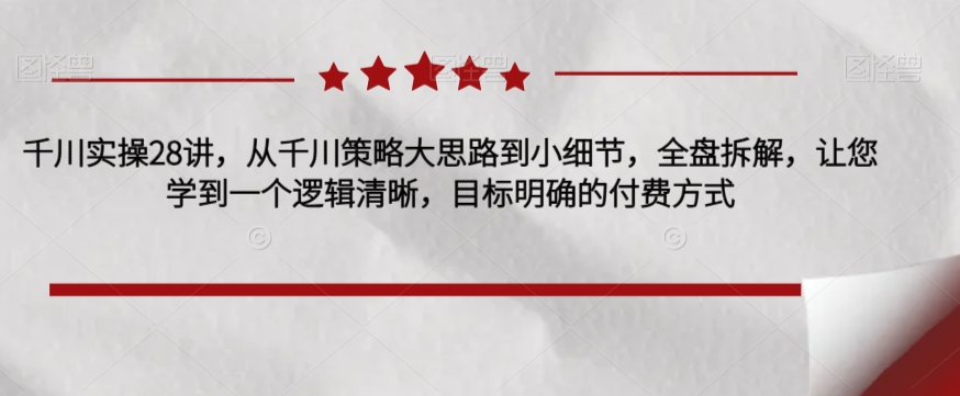 千川实操28讲，从千川策略大思路到小细节，全盘拆解，让您学到一个逻辑清晰，目标明确的付费方式_中创网,自媒体短视频教学_网创项目_网络创业无忧资源网
