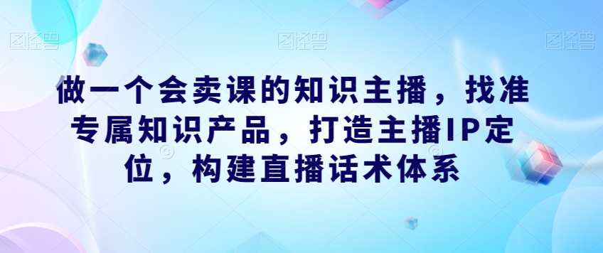 做一个会卖课的知识主播，找准专属知识产品，打造主播IP定位，构建直播话术体系_中创网,自媒体短视频教学_网创项目_网络创业无忧资源网
