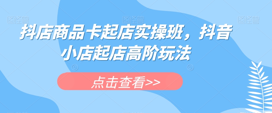 抖店商品卡起店实操班，抖音小店起店高阶玩法_中创网,自媒体短视频教学_网创项目_网络创业无忧资源网