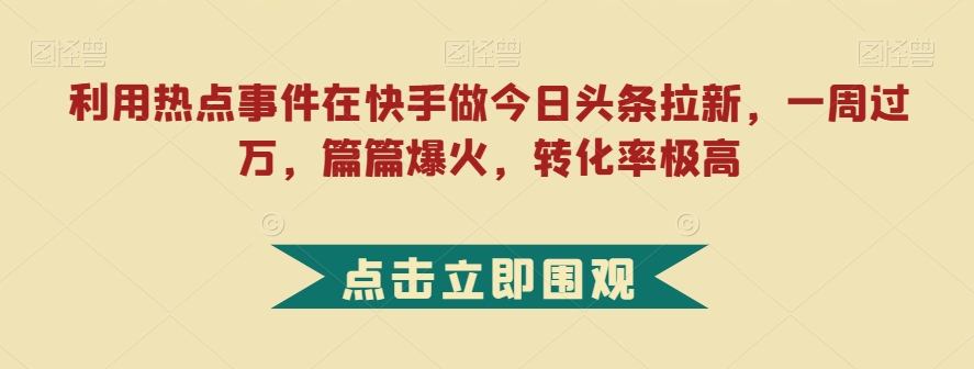 利用热点事件在快手做今日头条拉新，一周过万，篇篇爆火，转化率极高【揭秘】_中创网,自媒体短视频教学_网创项目_网络创业无忧资源网