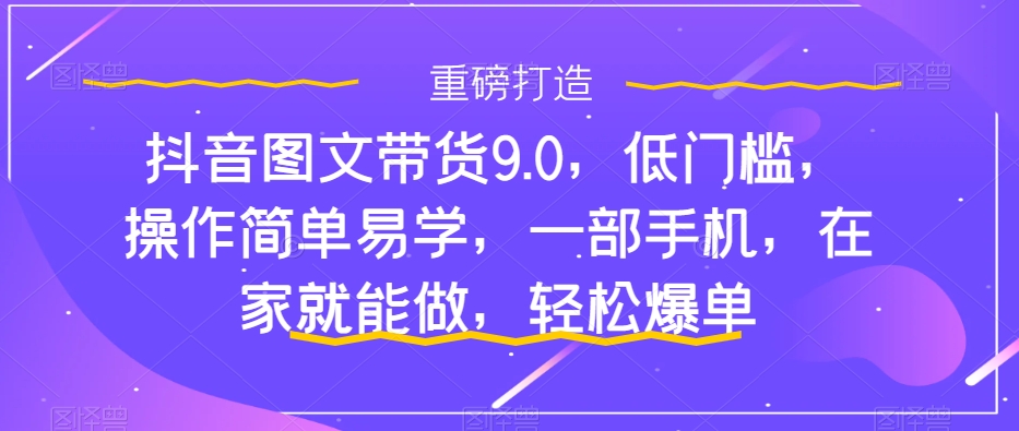 抖音图文带货9.0，低门槛，操作简单易学，一部手机，在家就能做，轻松爆单_中创网,自媒体短视频教学_网创项目_网络创业无忧资源网