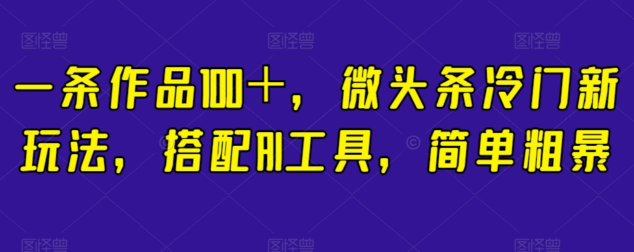 一条作品100＋，微头条冷门新玩法，搭配AI工具，简单粗暴【揭秘】_中创网,自媒体短视频教学_网创项目_网络创业无忧资源网
