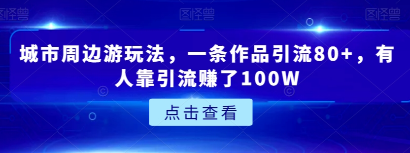 城市周边游玩法，一条作品引流80+，有人靠引流赚了100W【揭秘】_中创网,自媒体短视频教学_网创项目_网络创业无忧资源网