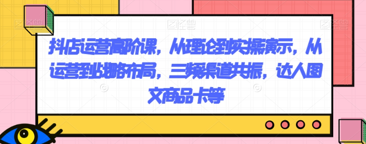 抖店运营高阶课，从理论到实操演示，从运营到战略布局，三频渠道共振，达人图文商品卡等_中创网,自媒体短视频教学_网创项目_网络创业无忧资源网