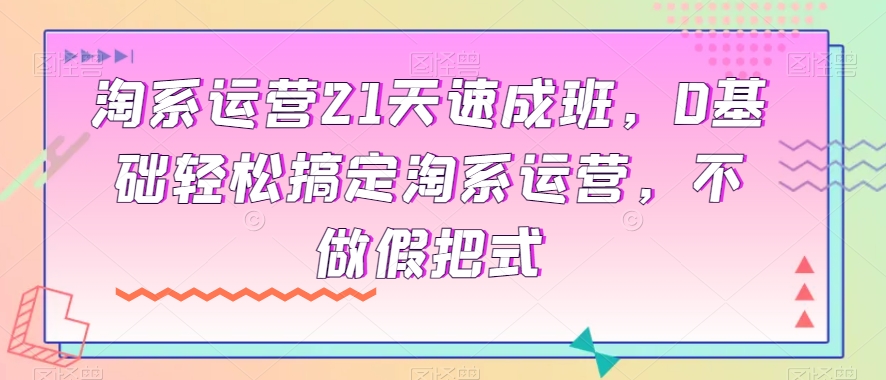 淘系运营21天速成班，0基础轻松搞定淘系运营，不做假把式_中创网,自媒体短视频教学_网创项目_网络创业无忧资源网