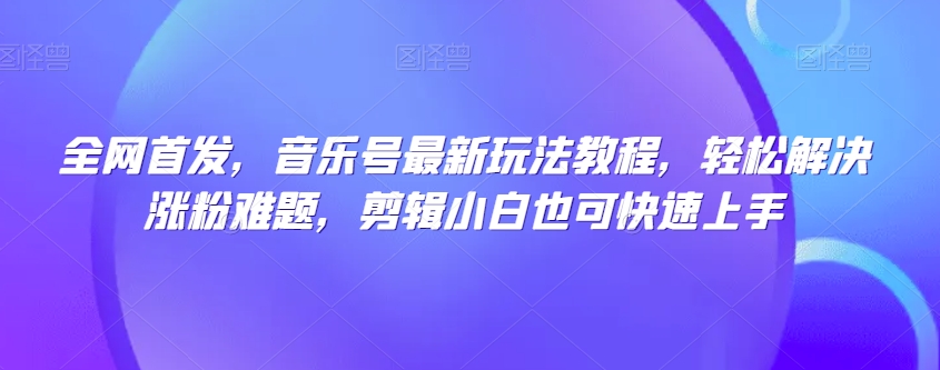 全网首发，音乐号最新玩法教程，轻松解决涨粉难题，剪辑小白也可快速上手_中创网,自媒体短视频教学_网创项目_网络创业无忧资源网