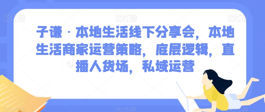 子谦·本地生活线下分享会，本地生活商家运营策略，底层逻辑，直播人货场，私域运营_中创网,自媒体短视频教学_网创项目_网络创业无忧资源网
