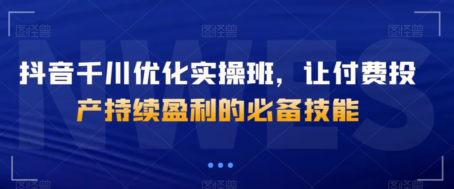 抖音千川优化实操班，让付费投产持续盈利的必备技能_中创网,自媒体短视频教学_网创项目_网络创业无忧资源网