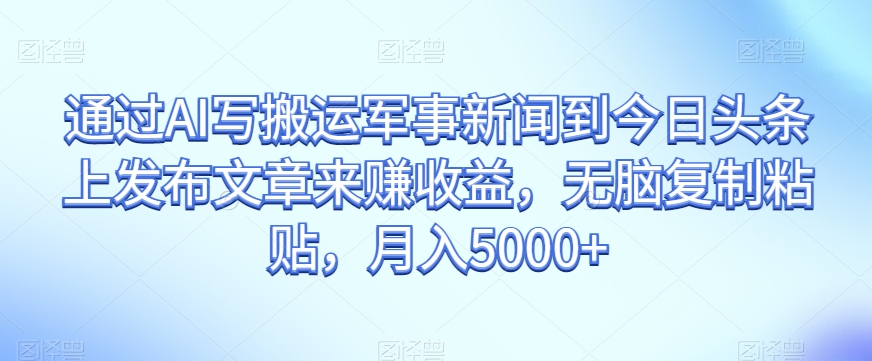 通过AI写搬运军事新闻到今日头条上发布文章来赚收益，无脑复制粘贴，月入5000+【揭秘】_中创网,自媒体短视频教学_网创项目_网络创业无忧资源网