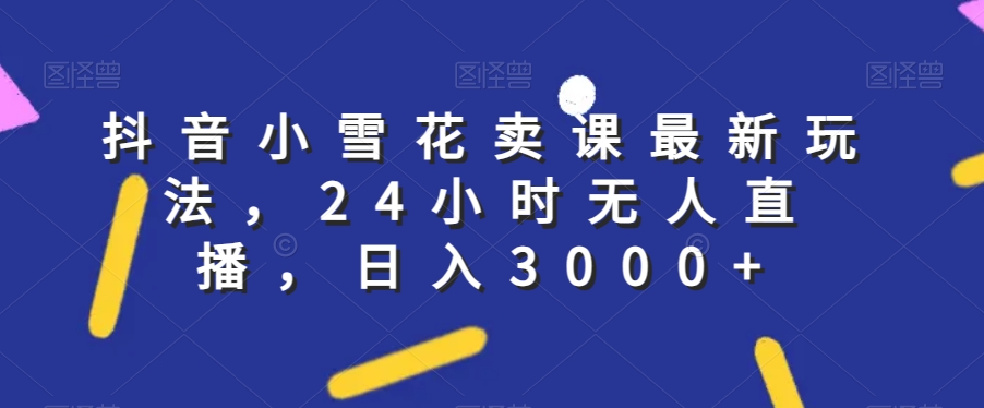 抖音小雪花卖课最新玩法，24小时无人直播，日入3000+【揭秘】_中创网,自媒体短视频教学_网创项目_网络创业无忧资源网