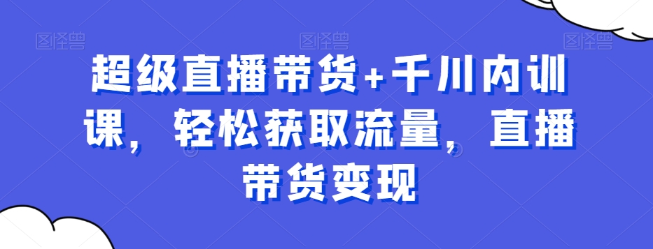 超级直播带货+千川内训课，轻松获取流量，直播带货变现_中创网,自媒体短视频教学_网创项目_网络创业无忧资源网