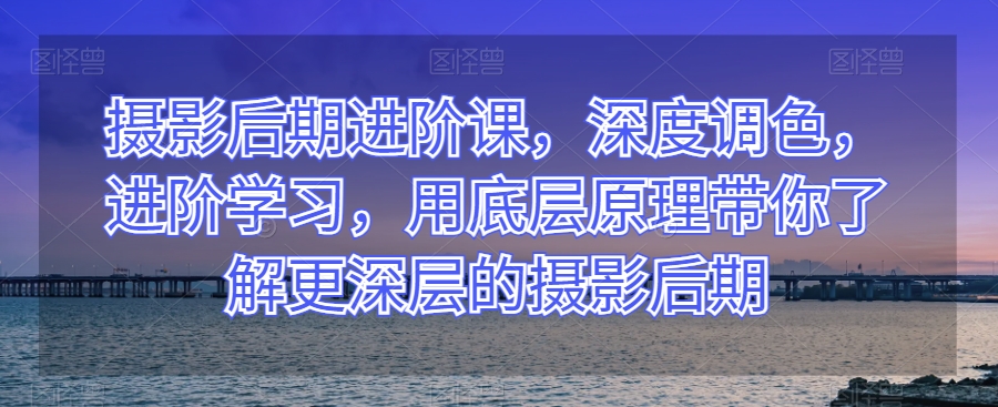 摄影后期进阶课，深度调色，进阶学习，用底层原理带你了解更深层的摄影后期_中创网,自媒体短视频教学_网创项目_网络创业无忧资源网