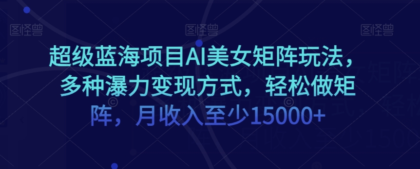超级蓝海项目AI美女矩阵玩法，多种瀑力变现方式，轻松做矩阵，月收入至少15000+【揭秘】_中创网,自媒体短视频教学_网创项目_网络创业无忧资源网