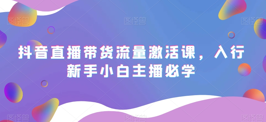 抖音直播带货流量激活课，入行新手小白主播必学_中创网,自媒体短视频教学_网创项目_网络创业无忧资源网