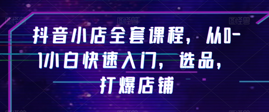 抖音小店全套课程，从0-1小白快速入门，选品，打爆店铺_中创网,自媒体短视频教学_网创项目_网络创业无忧资源网