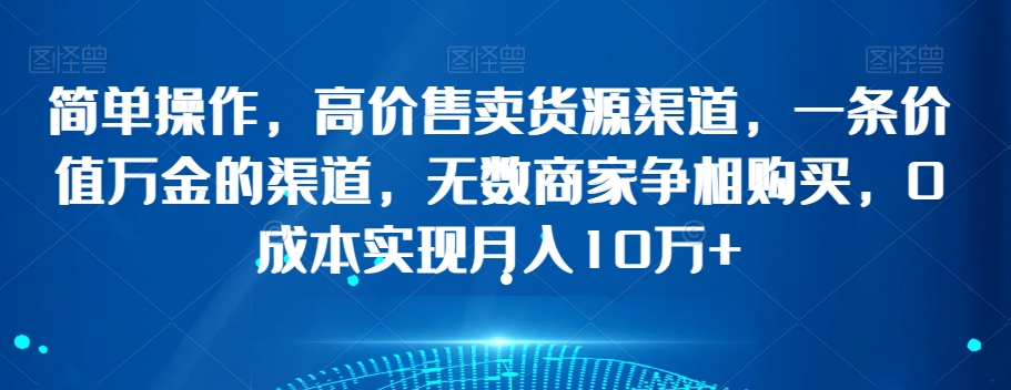 简单操作，高价售卖货源渠道，一条价值万金的渠道，无数商家争相购买，0成本实现月入10万+【揭秘】_中创网,自媒体短视频教学_网创项目_网络创业无忧资源网