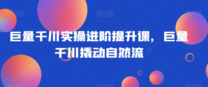 巨量千川实操进阶提升课，巨量干川撬动自然流_中创网,自媒体短视频教学_网创项目_网络创业无忧资源网
