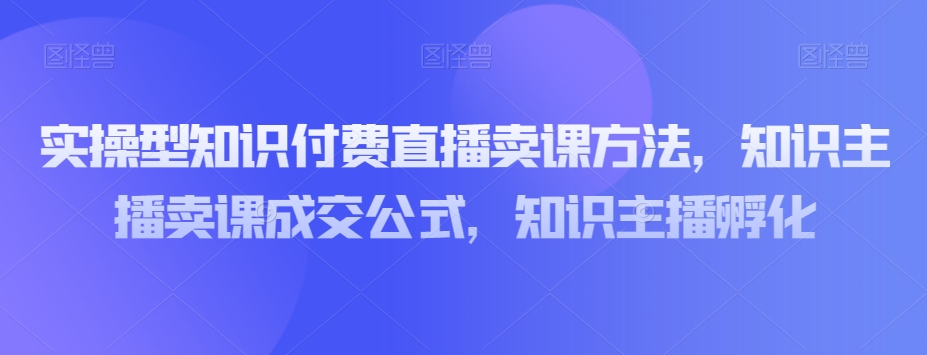 实操型知识付费直播卖课方法，知识主播卖课成交公式，知识主播孵化_中创网,自媒体短视频教学_网创项目_网络创业无忧资源网