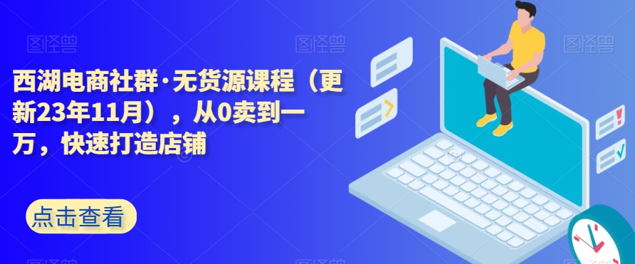 西湖电商社群·无货源课程（更新23年11月），从0卖到一万，快速打造店铺_中创网,自媒体短视频教学_网创项目_网络创业无忧资源网
