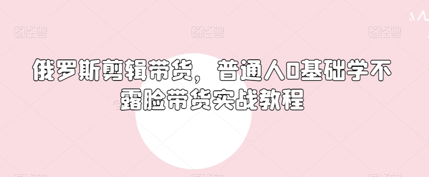 俄罗斯产品剪辑带货，普通人0基础学不露脸带货实战教程_中创网,自媒体短视频教学_网创项目_网络创业无忧资源网