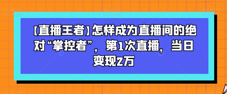 【直播王者】怎样成为直播间的绝对“掌控者”，第1次直播，当日变现2万_中创网,自媒体短视频教学_网创项目_网络创业无忧资源网