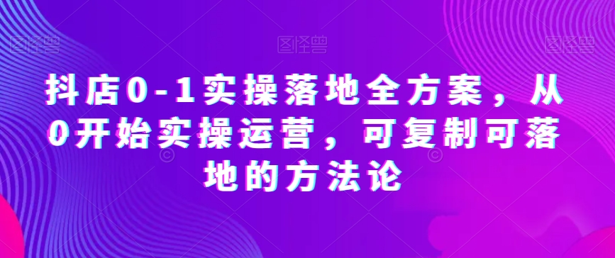 抖店0-1实操落地全方案，从0开始实操运营，可复制可落地的方法论_中创网,自媒体短视频教学_网创项目_网络创业无忧资源网