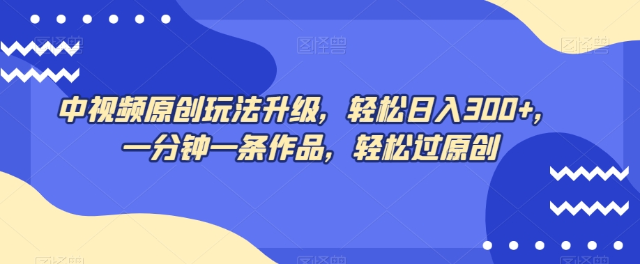 中视频原创玩法升级，轻松日入300+，一分钟一条作品，轻松过原创【揭秘】_中创网,自媒体短视频教学_网创项目_网络创业无忧资源网