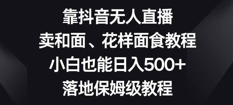 靠抖音无人直播，卖和面、花样面试教程，小白也能日入500+，落地保姆级教程【揭秘】_中创网,自媒体短视频教学_网创项目_网络创业无忧资源网