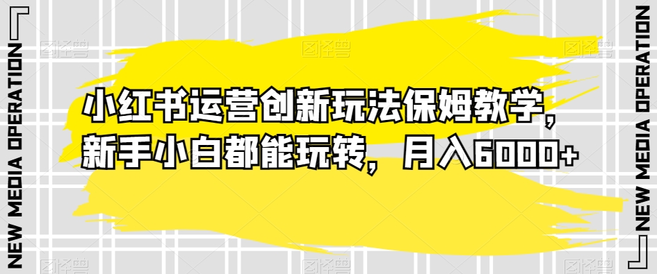 小红书运营创新玩法保姆教学，新手小白都能玩转，月入6000+【揭秘】_中创网,自媒体短视频教学_网创项目_网络创业无忧资源网