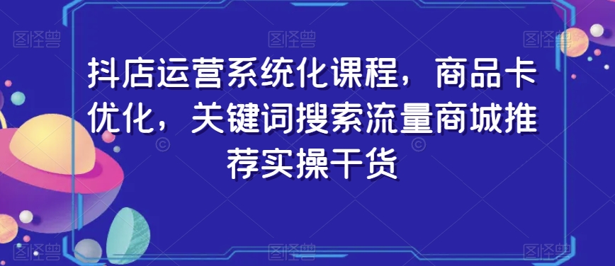 抖店运营系统化课程，商品卡优化，关键词搜索流量商城推荐实操干货_中创网,自媒体短视频教学_网创项目_网络创业无忧资源网