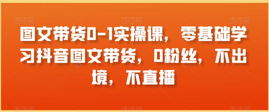 图文带货0-1实操课，零基础学习抖音图文带货，0粉丝，不出境，不直播_中创网,自媒体短视频教学_网创项目_网络创业无忧资源网
