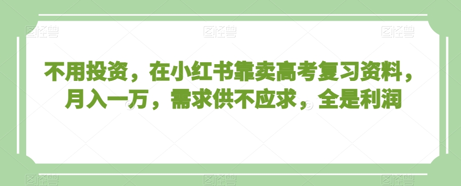 不用投资，在小红书靠卖高考复习资料，月入一万，需求供不应求，全是利润【揭秘】_中创网,自媒体短视频教学_网创项目_网络创业无忧资源网