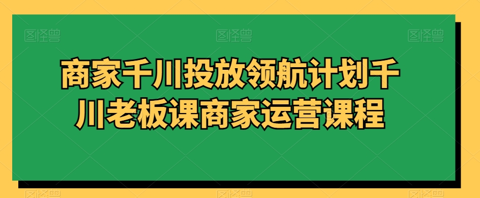 商家千川投放领航计划千川老板课商家运营课程_中创网,自媒体短视频教学_网创项目_网络创业无忧资源网