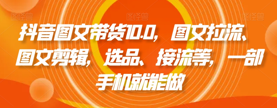 抖音图文带货10.0，图文拉流、图文剪辑，选品、接流等，一部手机就能做_中创网,自媒体短视频教学_网创项目_网络创业无忧资源网